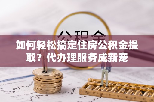舟山新区如何轻松搞定住房公积金提取？代办理服务成新宠