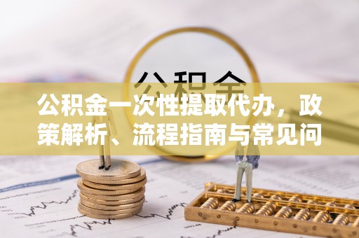 舟山新区公积金一次性提取代办，政策解析、流程指南与常见问题解答