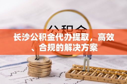 舟山新区长沙公积金代办提取，高效、合规的解决方案