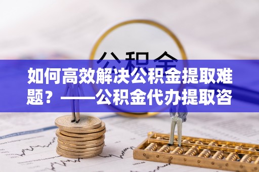 舟山新区如何高效解决公积金提取难题？——公积金代办提取咨询服务指南