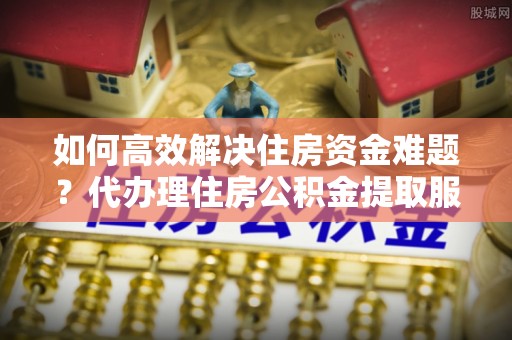 舟山新区如何高效解决住房资金难题？代办理住房公积金提取服务助您轻松应对