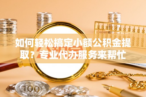 舟山新区如何轻松搞定小额公积金提取？专业代办服务来帮忙