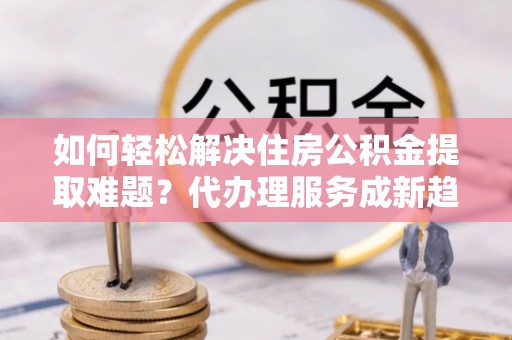 舟山新区如何轻松解决住房公积金提取难题？代办理服务成新趋势