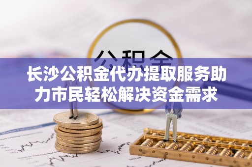 舟山新区长沙公积金代办提取服务助力市民轻松解决资金需求