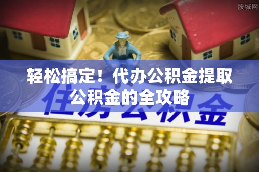 舟山新区轻松搞定！代办公积金提取公积金的全攻略