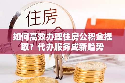 舟山新区如何高效办理住房公积金提取？代办服务成新趋势
