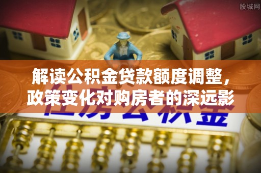 舟山新区解读公积金贷款额度调整，政策变化对购房者的深远影响