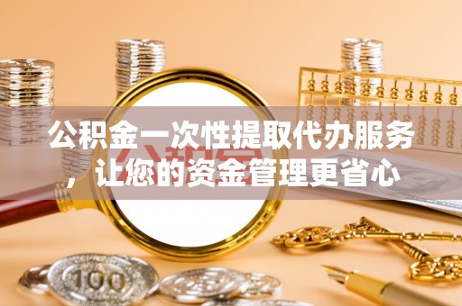 舟山新区公积金一次性提取代办服务，让您的资金管理更省心