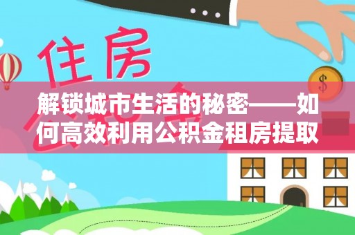 舟山新区解锁城市生活的秘密——如何高效利用公积金租房提取政策优化居住体验