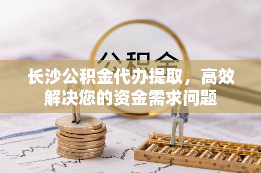 舟山新区长沙公积金代办提取，高效解决您的资金需求问题