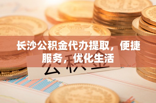 舟山新区长沙公积金代办提取，便捷服务，优化生活
