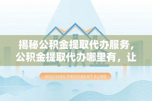舟山新区揭秘公积金提取代办服务，公积金提取代办哪里有，让你省时省心的解决方案