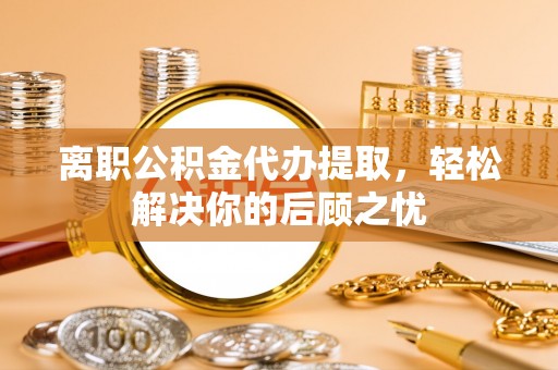 舟山新区离职公积金代办提取，轻松解决你的后顾之忧