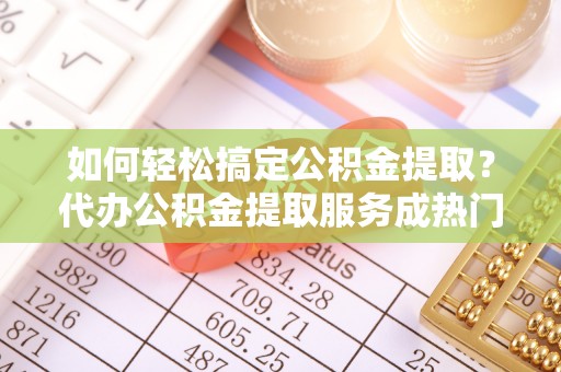 舟山新区如何轻松搞定公积金提取？代办公积金提取服务成热门选择