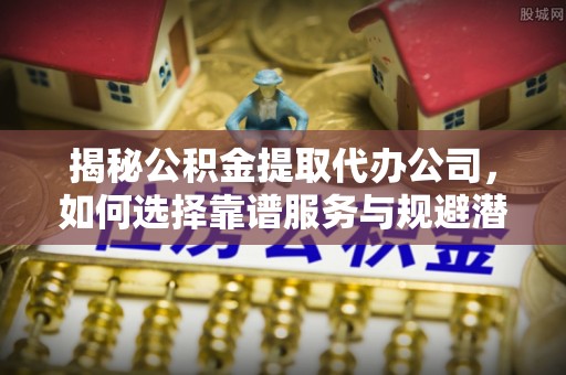 舟山新区揭秘公积金提取代办公司，如何选择靠谱服务与规避潜在风险
