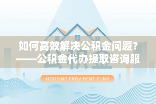 舟山新区如何高效解决公积金问题？——公积金代办提取咨询服务指南