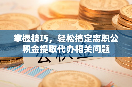 舟山新区掌握技巧，轻松搞定离职公积金提取代办相关问题