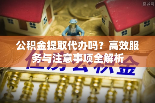 舟山新区公积金提取代办吗？高效服务与注意事项全解析
