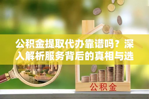 舟山新区公积金提取代办靠谱吗？深入解析服务背后的真相与选择指南