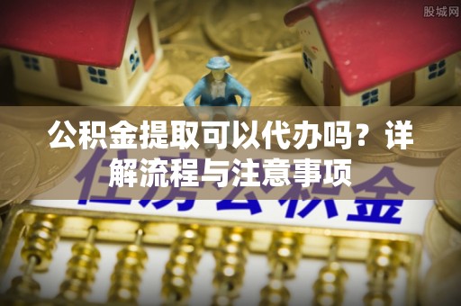 舟山新区公积金提取可以代办吗？详解流程与注意事项