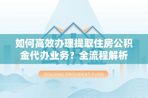 舟山新区如何高效办理提取住房公积金代办业务？全流程解析