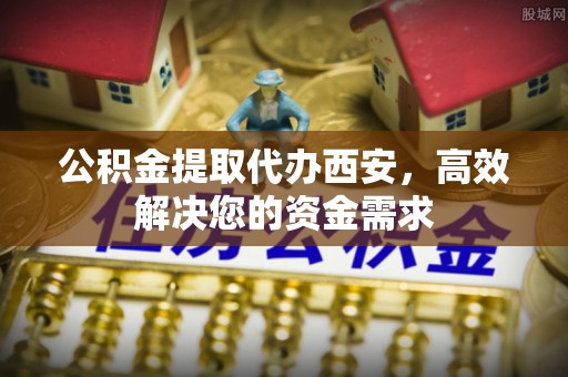 舟山新区公积金提取代办西安，高效解决您的资金需求