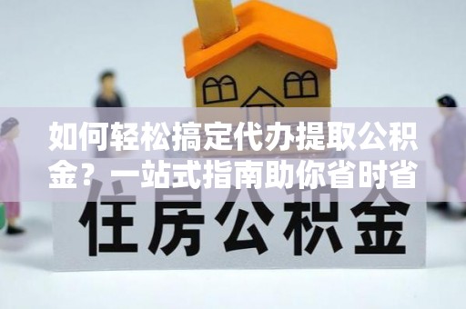 舟山新区如何轻松搞定代办提取公积金？一站式指南助你省时省心