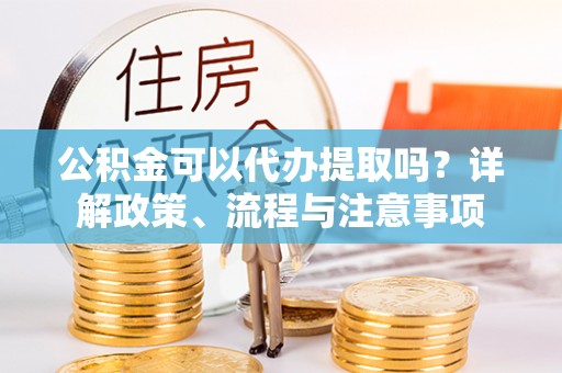 舟山新区公积金可以代办提取吗？详解政策、流程与注意事项