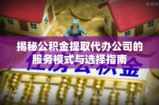舟山新区揭秘公积金提取代办公司的服务模式与选择指南
