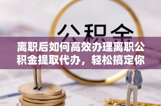 舟山新区离职后如何高效办理离职公积金提取代办，轻松搞定你的公积金