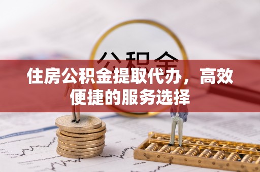 舟山新区住房公积金提取代办，高效便捷的服务选择