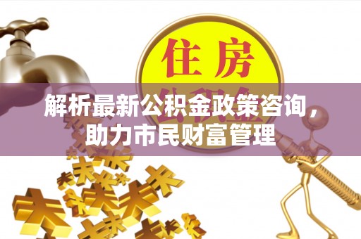 舟山新区解析最新公积金政策咨询，助力市民财富管理