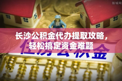 舟山新区长沙公积金代办提取攻略，轻松搞定资金难题