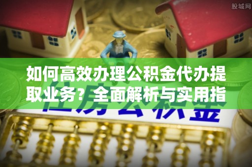 舟山新区如何高效办理公积金代办提取业务？全面解析与实用指南