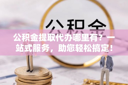 舟山新区公积金提取代办哪里有？一站式服务，助您轻松搞定！