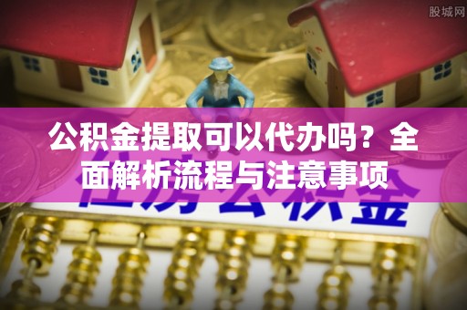 舟山新区公积金提取可以代办吗？全面解析流程与注意事项