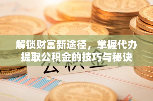 舟山新区解锁财富新途径，掌握代办提取公积金的技巧与秘诀
