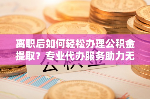 舟山新区离职后如何轻松办理公积金提取？专业代办服务助力无忧
