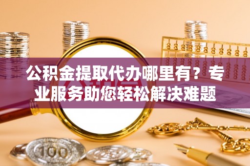 舟山新区公积金提取代办哪里有？专业服务助您轻松解决难题