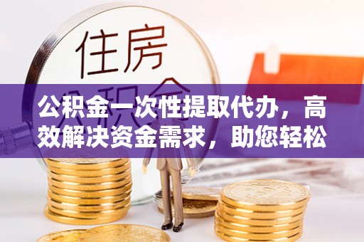 舟山新区公积金一次性提取代办，高效解决资金需求，助您轻松应对生活难题