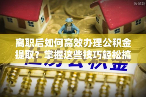 舟山新区离职后如何高效办理公积金提取？掌握这些技巧轻松搞定