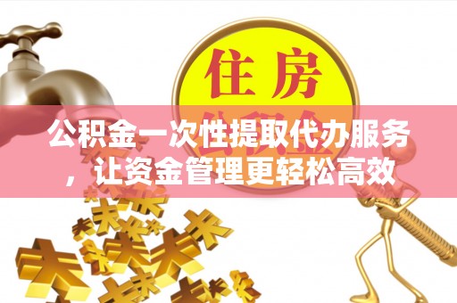 舟山新区公积金一次性提取代办服务，让资金管理更轻松高效