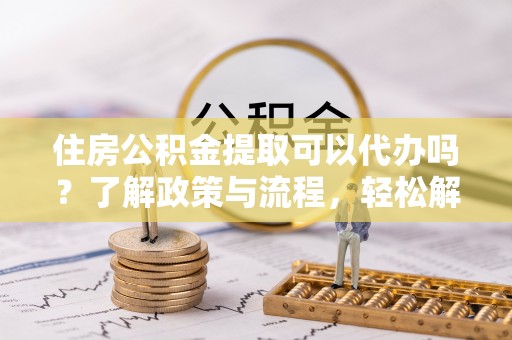 舟山新区住房公积金提取可以代办吗？了解政策与流程，轻松解决你的疑问