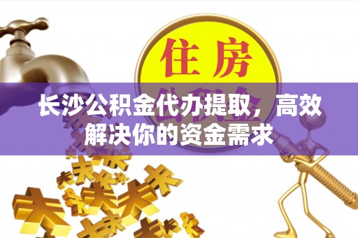舟山新区长沙公积金代办提取，高效解决你的资金需求