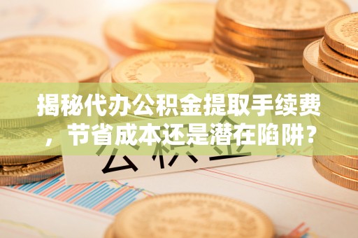 舟山新区揭秘代办公积金提取手续费，节省成本还是潜在陷阱？