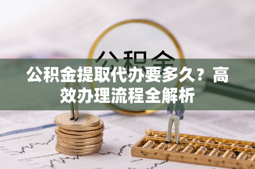 舟山新区公积金提取代办要多久？高效办理流程全解析