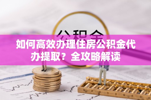 舟山新区如何高效办理住房公积金代办提取？全攻略解读