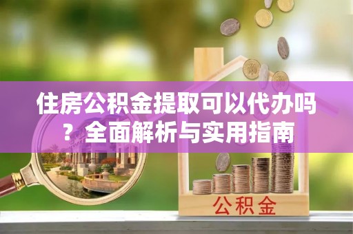 舟山新区住房公积金提取可以代办吗？全面解析与实用指南