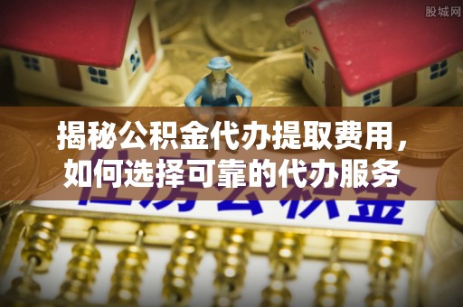 舟山新区揭秘公积金代办提取费用，如何选择可靠的代办服务