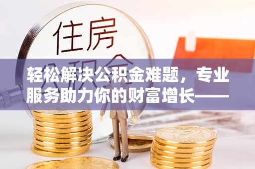 舟山新区轻松解决公积金难题，专业服务助力你的财富增长——代办公积金提取